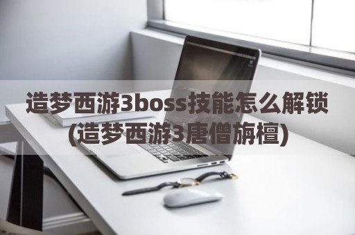造梦西游3boss技能怎么解锁(造梦西游3唐僧旃檀)