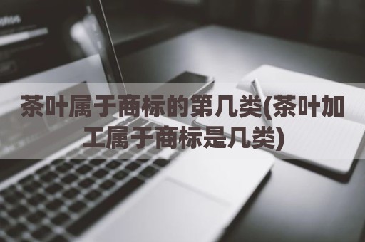 茶叶属于商标的第几类(茶叶加工属于商标是几类)