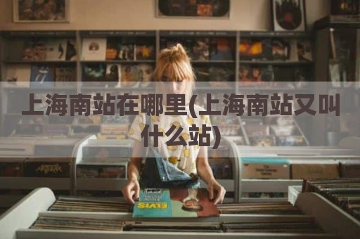 上海南站在哪里(上海南站又叫什么站)