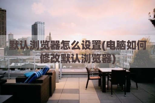默认浏览器怎么设置(电脑如何修改默认浏览器)