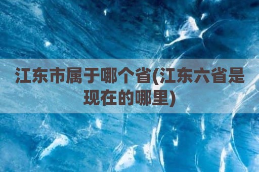 江东市属于哪个省(江东六省是现在的哪里)