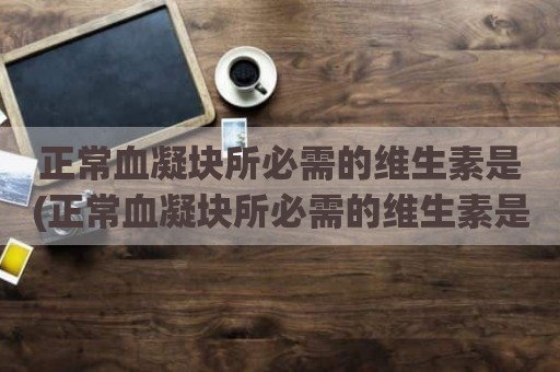 正常血凝块所必需的维生素是(正常血凝块所必需的维生素是几)