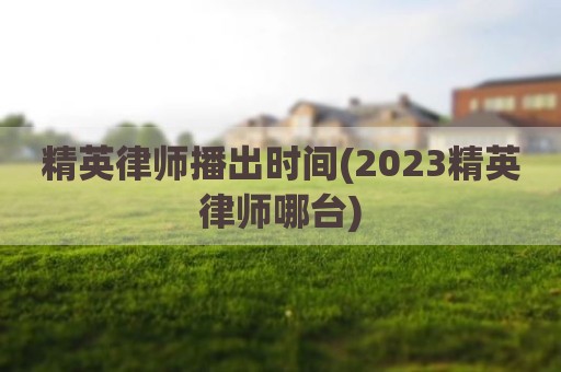 精英律师播出时间(2023精英律师哪台)