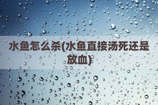 水鱼怎么杀(水鱼直接汤死还是放血)