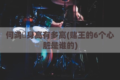 何鸿燊身高有多高(赌王的6个心脏是谁的)