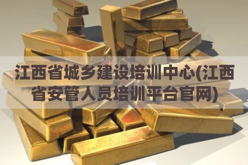 江西省城乡建设培训中心(江西省安管人员培训平台官网)