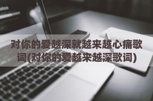 对你的爱越深就越来越心痛歌词(对你的爱越来越深歌词)