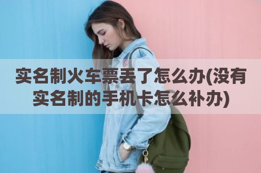 实名制火车票丢了怎么办(没有实名制的手机卡怎么补办)