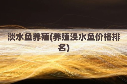 淡水鱼养殖(养殖淡水鱼价格排名)