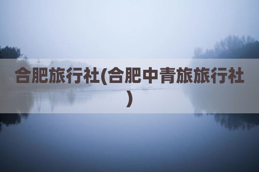 合肥旅行社(合肥中青旅旅行社)