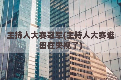 主持人大赛冠军(主持人大赛谁留在央视了)