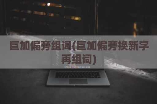 巨加偏旁组词(巨加偏旁换新字再组词)