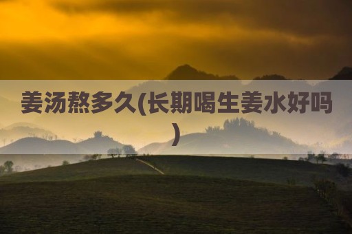 姜汤熬多久(长期喝生姜水好吗)
