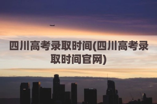 四川高考录取时间(四川高考录取时间官网)