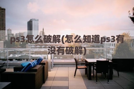 ps3怎么破解(怎么知道ps3有没有破解)