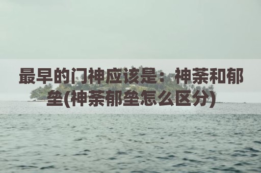最早的门神应该是：神荼和郁垒(神荼郁垒怎么区分)