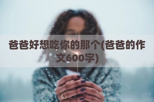 爸爸好想吃你的那个(爸爸的作文600字)