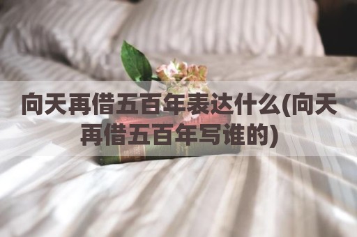 向天再借五百年表达什么(向天再借五百年写谁的)