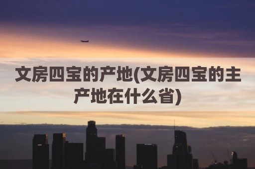 文房四宝的产地(文房四宝的主产地在什么省)