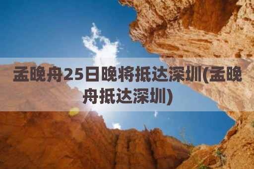 孟晚舟25日晚将抵达深圳(孟晚舟抵达深圳)