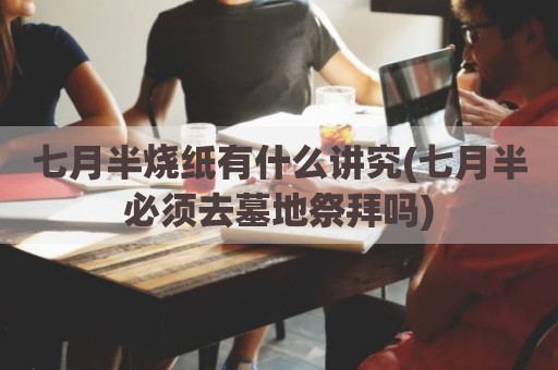 七月半烧纸有什么讲究(七月半必须去墓地祭拜吗)