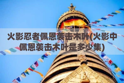 火影忍者佩恩袭击木叶(火影中佩恩袭击木叶是多少集)