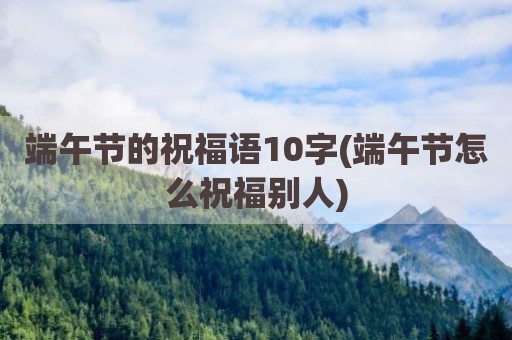 端午节的祝福语10字(端午节怎么祝福别人)