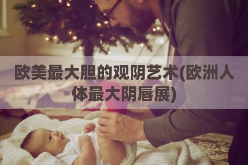 欧美最大胆的观阴艺术(欧洲人体最大阴唇展)