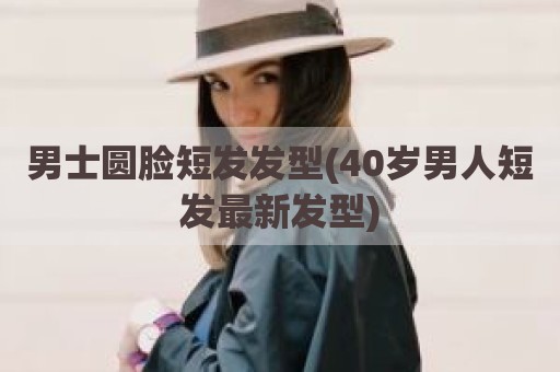 男士圆脸短发发型(40岁男人短发最新发型)