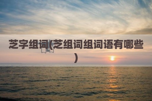 芝字组词(芝组词组词语有哪些)