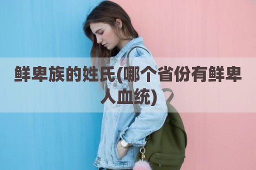 鲜卑族的姓氏(哪个省份有鲜卑人血统)