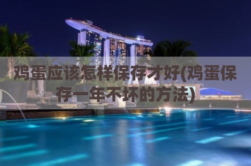 鸡蛋应该怎样保存才好(鸡蛋保存一年不坏的方法)