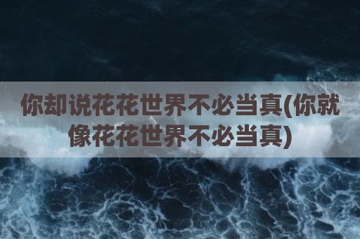 你却说花花世界不必当真(你就像花花世界不必当真)