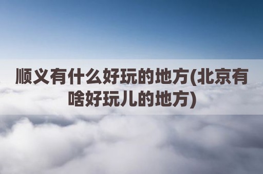 顺义有什么好玩的地方(北京有啥好玩儿的地方)
