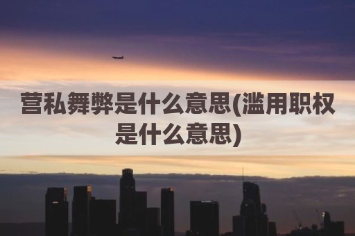 营私舞弊是什么意思(滥用职权是什么意思)