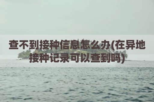 查不到接种信息怎么办(在异地接种记录可以查到吗)
