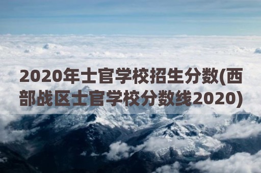 2020年士官学校招生分数(西部战区士官学校分数线2020)
