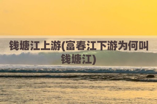 钱塘江上游(富春江下游为何叫钱塘江)