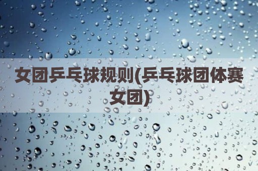 女团乒乓球规则(乒乓球团体赛女团)