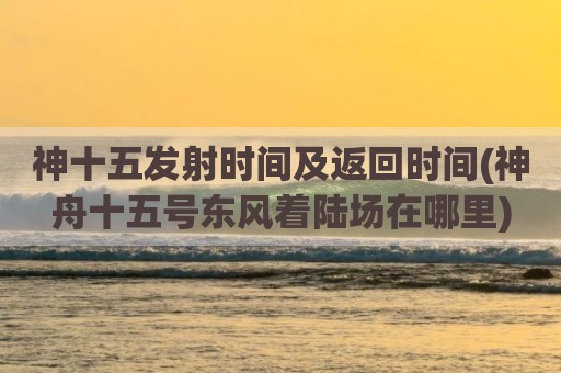 神十五发射时间及返回时间(神舟十五号东风着陆场在哪里)