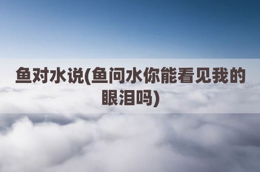 鱼对水说(鱼问水你能看见我的眼泪吗)