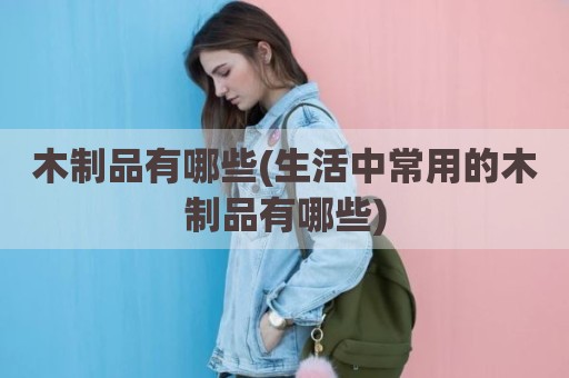 木制品有哪些(生活中常用的木制品有哪些)