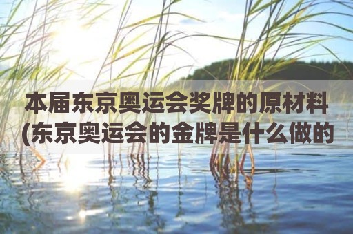 本届东京奥运会奖牌的原材料(东京奥运会的金牌是什么做的)