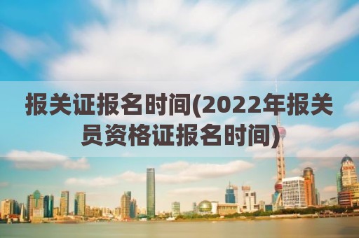 报关证报名时间(2022年报关员资格证报名时间)