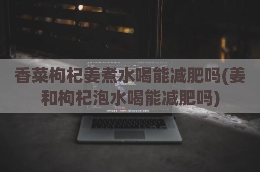 香菜枸杞姜煮水喝能减肥吗(姜和枸杞泡水喝能减肥吗)
