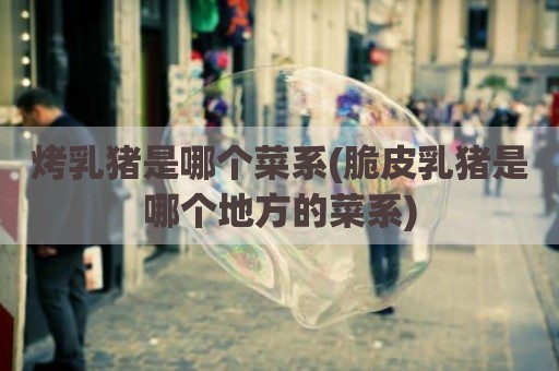 烤乳猪是哪个菜系(脆皮乳猪是哪个地方的菜系)