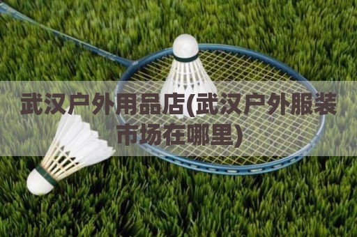 武汉户外用品店(武汉户外服装市场在哪里)