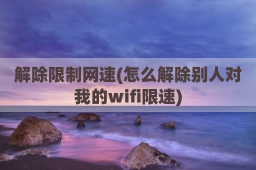 解除限制网速(怎么解除别人对我的wifi限速)