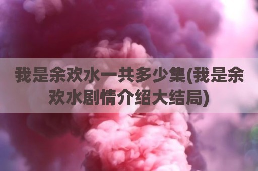 我是余欢水一共多少集(我是余欢水剧情介绍大结局)