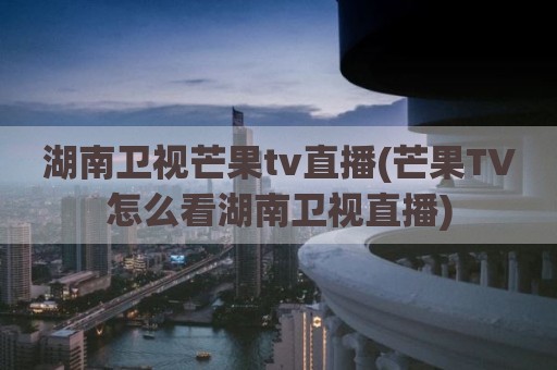 湖南卫视芒果tv直播(芒果TV怎么看湖南卫视直播)